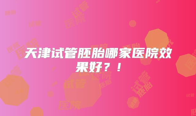 天津试管胚胎哪家医院效果好？!