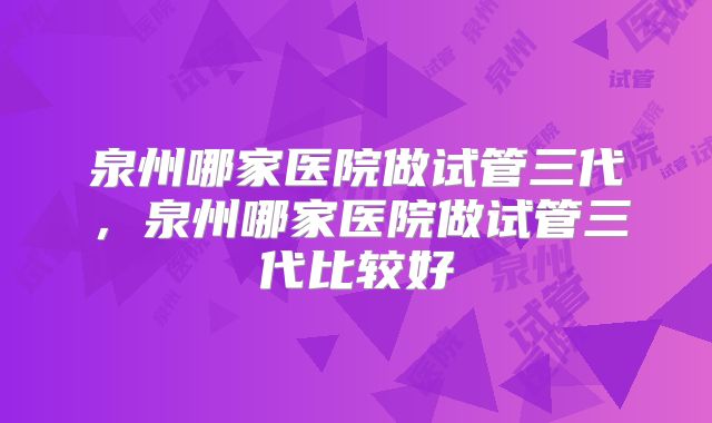 泉州哪家医院做试管三代，泉州哪家医院做试管三代比较好