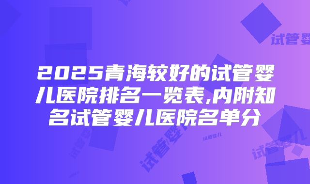 2025青海较好的试管婴儿医院排名一览表,内附知名试管婴儿医院名单分