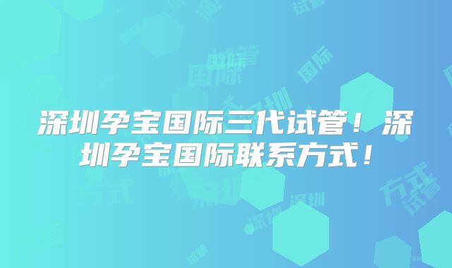 深圳孕宝国际三代试管！深圳孕宝国际联系方式！
