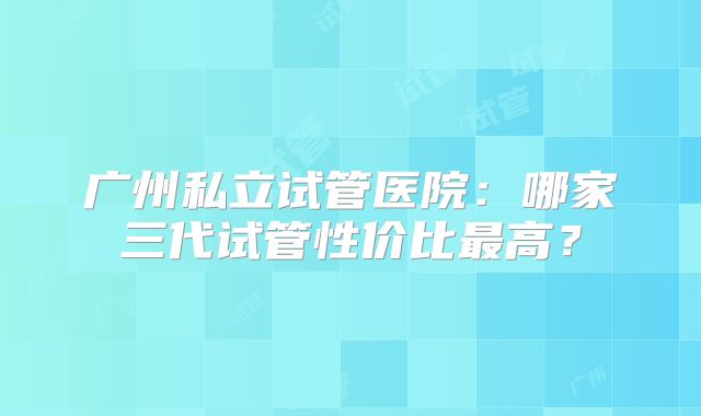 广州私立试管医院:哪家三代试管性价比最高?