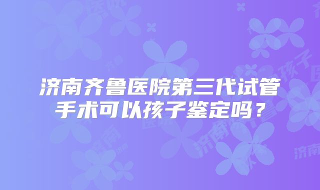 济南齐鲁医院第三代试管手术可以孩子鉴定吗?