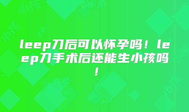 leep刀后可以怀孕吗!leep刀手术后还能生小孩吗!
