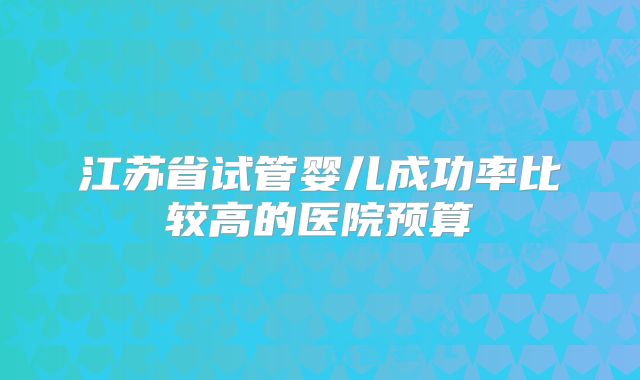 江苏省试管婴儿成功率比较高的医院预算