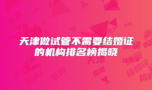 天津做试管不需要结婚证的机构排名榜揭晓
