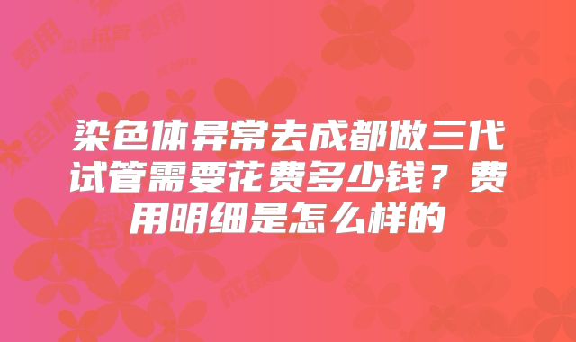染色体异常去成都做三代试管需要花费多少钱?费用明细是怎么样的