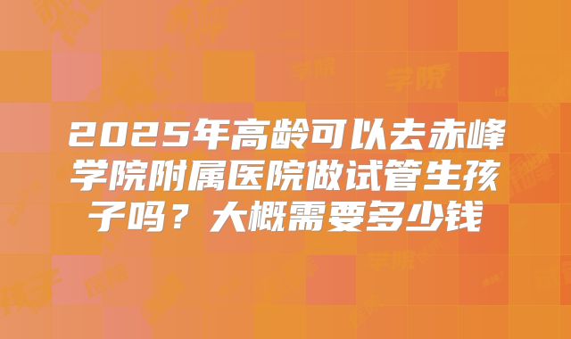 2025年高龄可以去赤峰学院附属医院做试管生孩子吗?大概需要多少钱