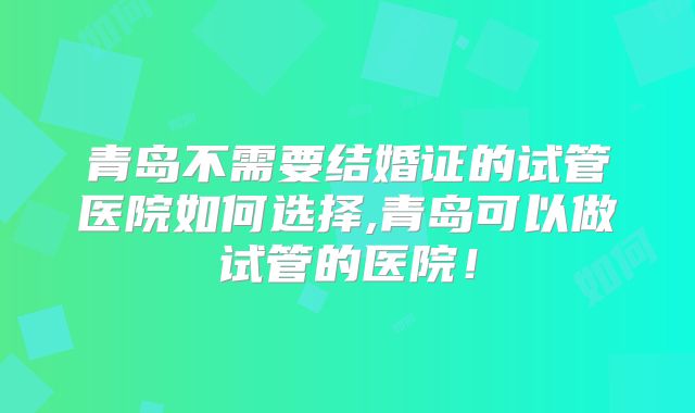 青岛不需要结婚证的试管医院如何选择,青岛可以做试管的医院！