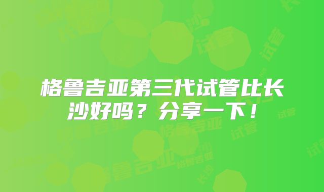 格鲁吉亚第三代试管比长沙好吗?分享一下!