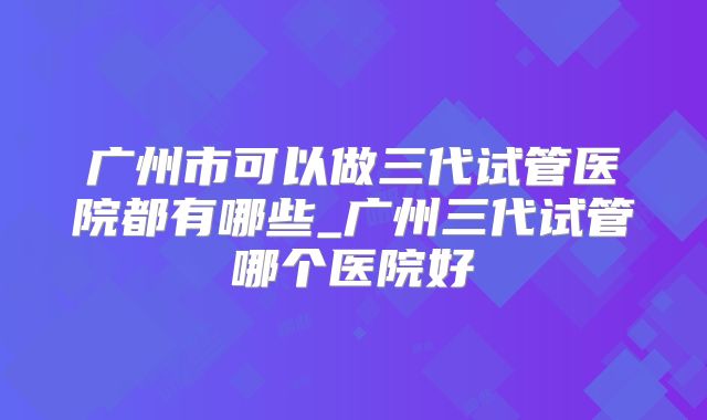 广州市可以做三代试管医院都有哪些_广州三代试管哪个医院好
