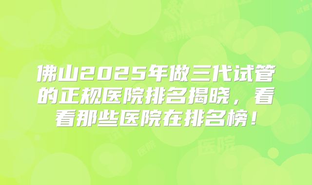 佛山2025年做三代试管的正规医院排名揭晓，看看那些医院在排名榜！