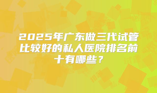 2025年广东做三代试管比较好的私人医院排名前十有哪些？
