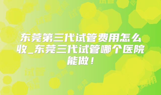 东莞第三代试管费用怎么收_东莞三代试管哪个医院能做！