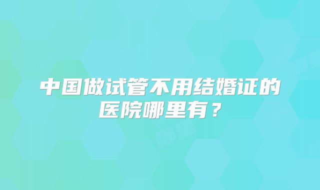 中国做试管不用结婚证的医院哪里有?