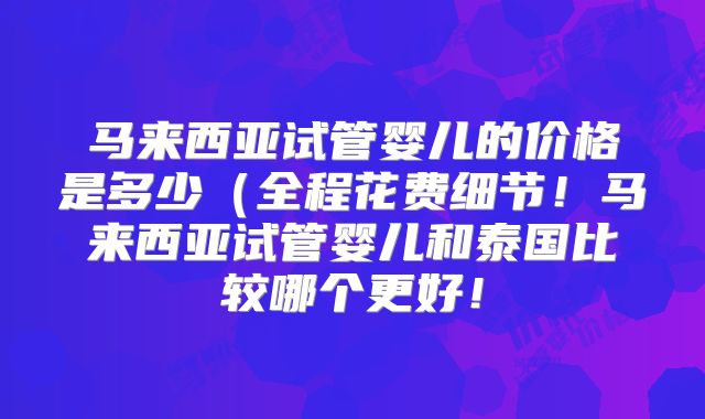 马来西亚试管婴儿的价格是多少（全程花费细节！马来西亚试管婴儿和泰国比较哪个更好！
