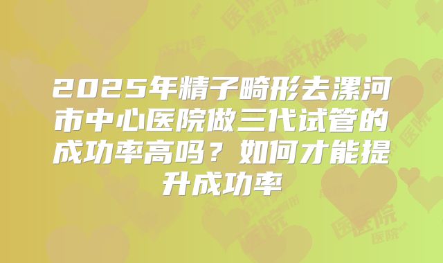 2025年精子畸形去漯河市中心医院做三代试管的成功率高吗?如何才能提升成功率
