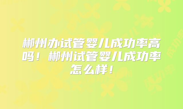 郴州办试管婴儿成功率高吗!郴州试管婴儿成功率怎么样!