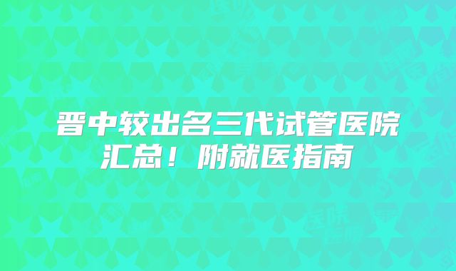 晋中较出名三代试管医院汇总!附就医指南