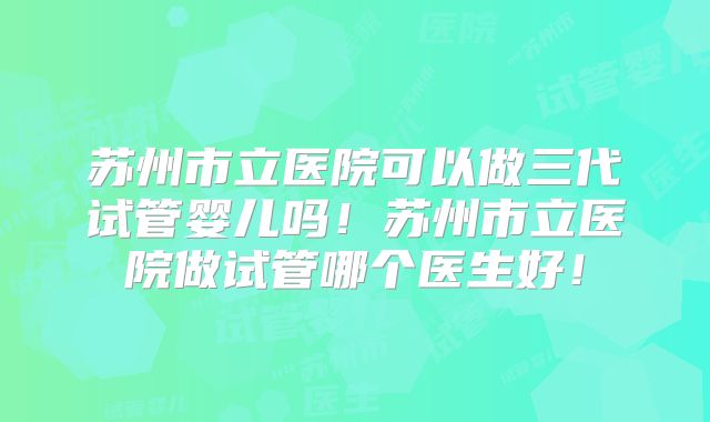 苏州市立医院可以做三代试管婴儿吗!苏州市立医院做试管哪个医生好!