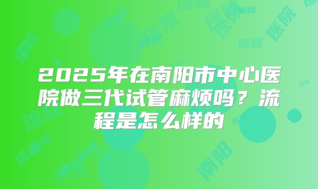 2025年在南阳市中心医院做三代试管麻烦吗？流程是怎么样的