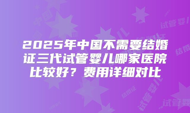 2025年中国不需要结婚证三代试管婴儿哪家医院比较好？费用详细对比