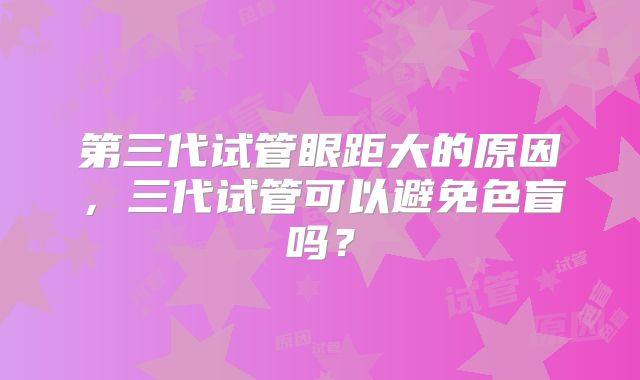 第三代试管眼距大的原因,三代试管可以避免色盲吗?