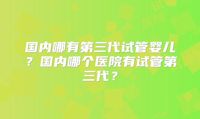 国内哪有第三代试管婴儿?国内哪个医院有试管第三代?