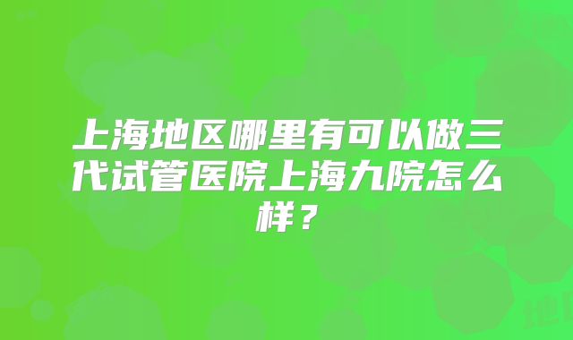 上海地区哪里有可以做三代试管医院上海九院怎么样？