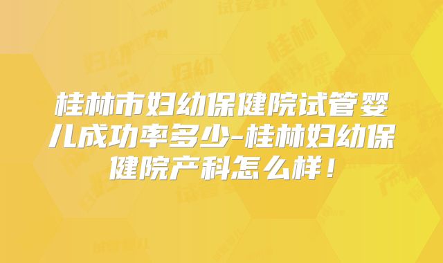 桂林市妇幼保健院试管婴儿成功率多少-桂林妇幼保健院产科怎么样！