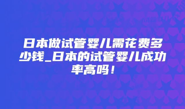 日本做试管婴儿需花费多少钱_日本的试管婴儿成功率高吗!