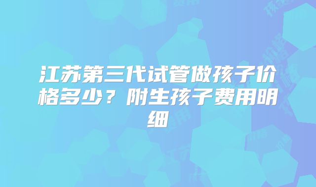 江苏第三代试管做孩子价格多少？附生孩子费用明细