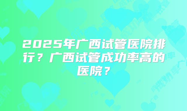 2025年广西试管医院排行?广西试管成功率高的医院?