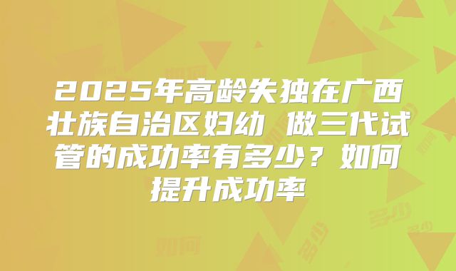 2025年高龄失独在广西壮族自治区妇幼 做三代试管的成功率有多少?如何提升成功率