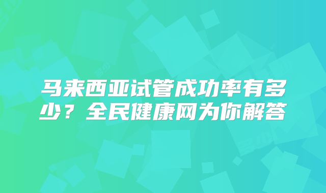 马来西亚试管成功率有多少?全民健康网为你解答