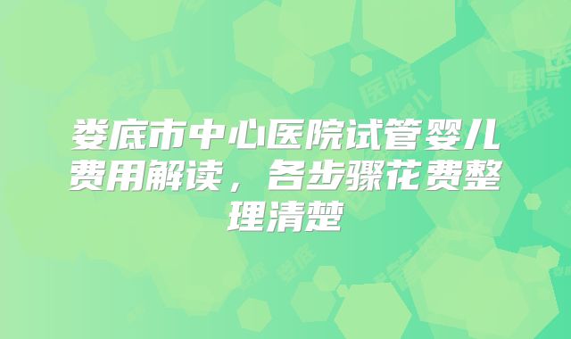 娄底市中心医院试管婴儿费用解读,各步骤花费整理清楚