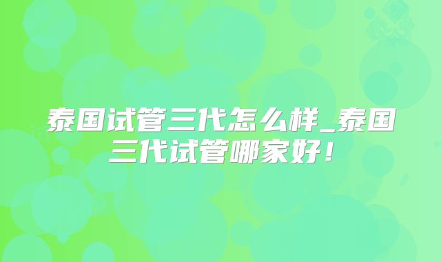 泰国试管三代怎么样_泰国三代试管哪家好！