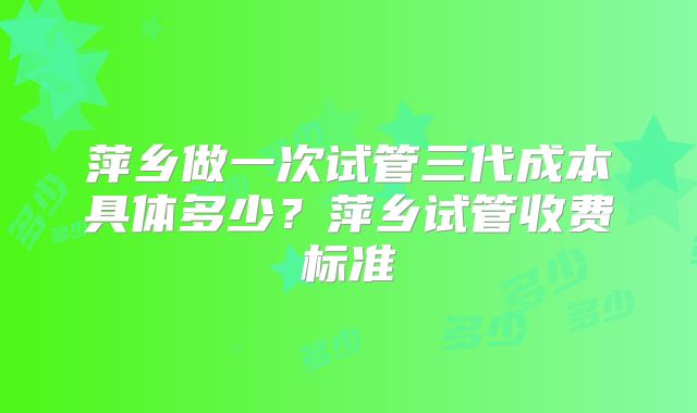 萍乡做一次试管三代成本具体多少?萍乡试管收费标准
