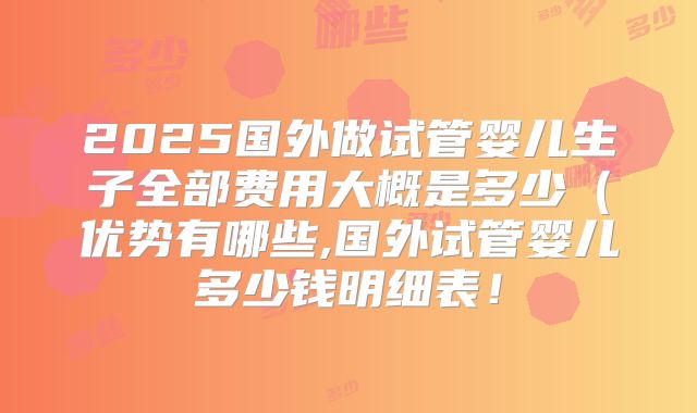 2025国外做试管婴儿生子全部费用大概是多少（优势有哪些,国外试管婴儿多少钱明细表！