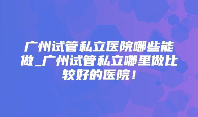 广州试管私立医院哪些能做_广州试管私立哪里做比较好的医院！