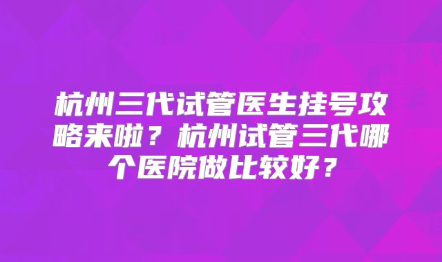 杭州三代试管医生挂号攻略来啦?杭州试管三代哪个医院做比较好?