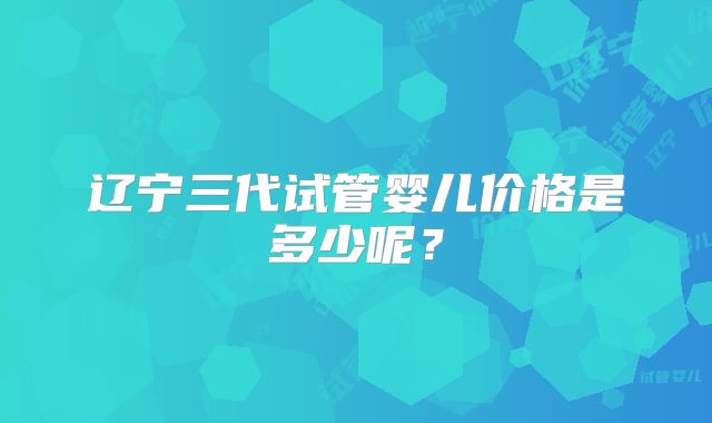 辽宁三代试管婴儿价格是多少呢？
