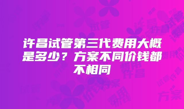 许昌试管第三代费用大概是多少？方案不同价钱都不相同