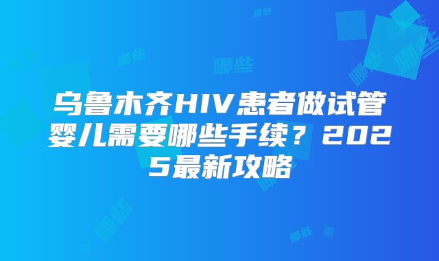 乌鲁木齐HIV患者做试管婴儿需要哪些手续？2025最新攻略