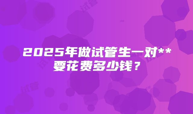 2025年做试管生一对**要花费多少钱?
