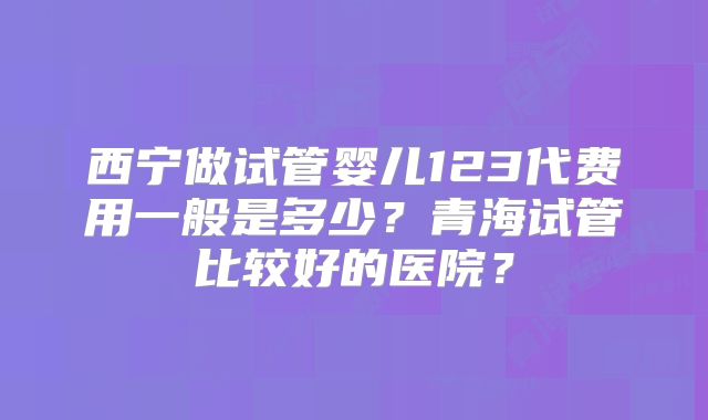 西宁做试管婴儿123代费用一般是多少？青海试管比较好的医院？