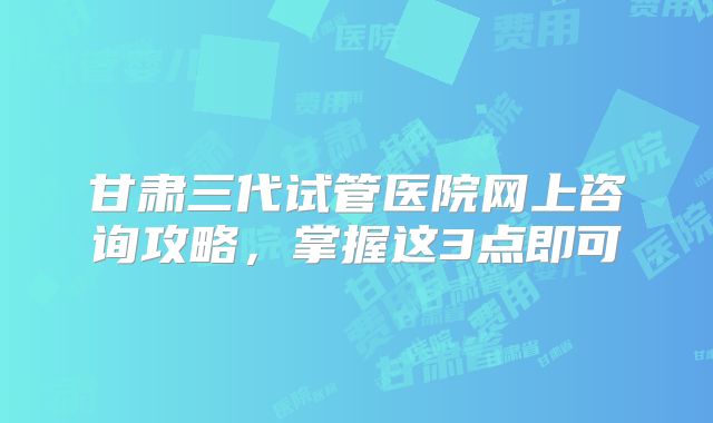 甘肃三代试管医院网上咨询攻略，掌握这3点即可