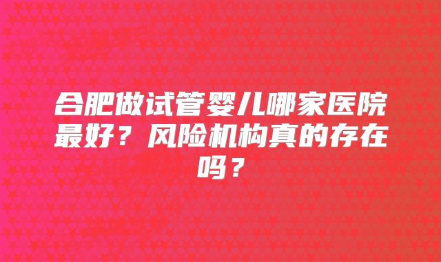 合肥做试管婴儿哪家医院最好？风险机构真的存在吗？