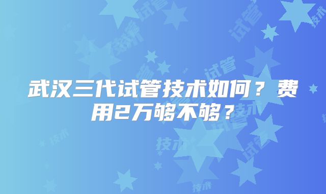 武汉三代试管技术如何?费用2万够不够?