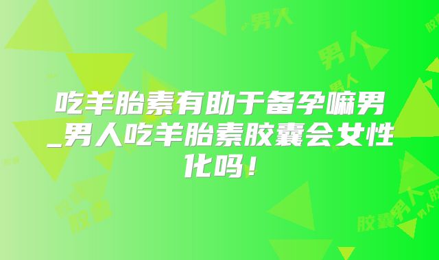 吃羊胎素有助于备孕嘛男_男人吃羊胎素胶囊会女性化吗!