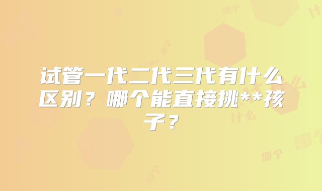 试管一代二代三代有什么区别？哪个能直接挑**孩子？